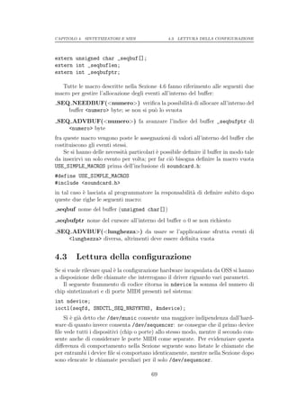 CAPITOLO 4. SINTETIZZATORI E MIDI               4.3. LETTURA DELLA CONFIGURAZIONE




extern unsigned char _seqbuf[];
extern int _seqbuflen;
extern int _seqbufptr;

  Tutte le macro descritte nella Sezione 4.6 fanno riferimento alle seguenti due
macro per gestire l’allocazione degli eventi all’interno del buﬀer:
SEQ NEEDBUF(<numero>) veriﬁca la possibilit` di allocare all’interno del
                                                a
   buﬀer <numero> byte; se non si pu` lo svuota
                                    o
SEQ ADVBUF(<numero>) fa avanzare l’indice del buﬀer _seqbufptr di
   <numero> byte
fra queste macro vengono poste le assegnazioni di valori all’interno del buﬀer che
costituiscono gli eventi stessi.
    Se si hanno delle necessit` particolari ` possibile deﬁnire il buﬀer in modo tale
                              a             e
da inserirvi un solo evento per volta; per far ci` bisogna deﬁnire la macro vuota
                                                  o
USE_SIMPLE_MACROS prima dell’inclusione di soundcard.h:
#define USE_SIMPLE_MACROS
#include <soundcard.h>
in tal caso ` lasciata al programmatore la responsabilit` di deﬁnire subito dopo
            e                                           a
queste due righe le seguenti macro:
seqbuf nome del buﬀer (unsigned char[])
seqbufptr nome del cursore all’interno del buﬀer o 0 se non richiesto
SEQ ADVBUF(<lunghezza>) da usare se l’applicazione sfrutta eventi di
   <lunghezza> diversa, altrimenti deve essere deﬁnita vuota


4.3      Lettura della conﬁgurazione
Se si vuole rilevare qual ` la conﬁgurazione hardware incapsulata da OSS si hanno
                          e
a disposizione delle chiamate che interrogano il driver riguardo vari parametri.
    Il seguente frammento di codice ritorna in ndevice la somma del numero di
chip sintetizzatori e di porte MIDI presenti nel sistema:
int ndevice;
ioctl(seqfd, SNDCTL_SEQ_NRSYNTHS, &ndevice);
    Si ` gi` detto che /dev/music consente una maggiore indipendenza dall’hard-
       e a
ware di quanto invece consenta /dev/sequencer: ne consegue che il primo device
ﬁle vede tutti i dispositivi (chip o porte) allo stesso modo, mentre il secondo con-
sente anche di considerare le porte MIDI come separate. Per evidenziare questa
diﬀerenza di comportamento nella Sezione seguente sono listate le chiamate che
per entrambi i device ﬁle si comportano identicamente, mentre nella Sezione dopo
sono elencate le chiamate peculiari per il solo /dev/sequencer.

                                         69
 
