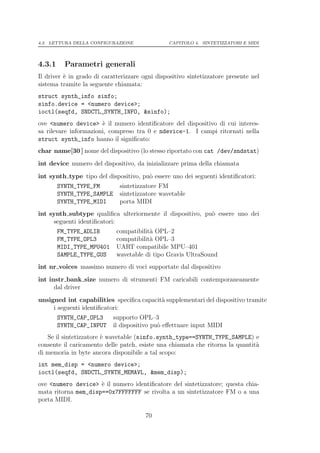 4.3. LETTURA DELLA CONFIGURAZIONE                CAPITOLO 4. SINTETIZZATORI E MIDI




4.3.1     Parametri generali
Il driver ` in grado di caratterizzare ogni dispositivo sintetizzatore presente nel
          e
sistema tramite la seguente chiamata:
struct synth_info sinfo;
sinfo.device = <numero device>;
ioctl(seqfd, SNDCTL_SYNTH_INFO, &sinfo);
ove <numero device> ` il numero identiﬁcatore del dispositivo di cui interes-
                       e
sa rilevare informazioni, compreso tra 0 e ndevice-1. I campi ritornati nella
struct synth_info hanno il signiﬁcato:
char name[30 ] nome del dispositivo (lo stesso riportato con cat /dev/sndstat)
int device numero del dispositivo, da inizializzare prima della chiamata
int synth type tipo del dispositivo, pu` essere uno dei seguenti identiﬁcatori:
                                       o
        SYNTH_TYPE_FM         sintetizzatore FM
        SYNTH_TYPE_SAMPLE     sintetizzatore wavetable
        SYNTH_TYPE_MIDI       porta MIDI
int synth subtype qualiﬁca ulteriormente il dispositivo, pu` essere uno dei
                                                           o
     seguenti identiﬁcatori:
        FM_TYPE_ADLIB        compatibilit` OPL–2
                                         a
        FM_TYPE_OPL3         compatibilit` OPL–3
                                         a
        MIDI_TYPE_MPU401     UART compatibile MPU–401
        SAMPLE_TYPE_GUS      wavetable di tipo Gravis UltraSound
int nr voices massimo numero di voci supportate dal dispositivo
int instr bank size numero di strumenti FM caricabili contemporaneamente
      dal driver
unsigned int capabilities speciﬁca capacit` supplementari del dispositivo tramite
                                          a
     i seguenti identiﬁcatori:
        SYNTH_CAP_OPL3      supporto OPL–3
        SYNTH_CAP_INPUT     il dispositivo pu` eﬀettuare input MIDI
                                             o
   Se il sintetizzatore ` wavetable (sinfo.synth_type==SYNTH_TYPE_SAMPLE) e
                        e
consente il caricamento delle patch, esiste una chiamata che ritorna la quantit`
                                                                               a
di memoria in byte ancora disponibile a tal scopo:
int mem_disp = <numero device>;
ioctl(seqfd, SNDCTL_SYNTH_MEMAVL, &mem_disp);
ove <numero device> ` il numero identiﬁcatore del sintetizzatore; questa chia-
                     e
mata ritorna mem_disp==0x7FFFFFFF se rivolta a un sintetizzatore FM o a una
porta MIDI.

                                        70
 