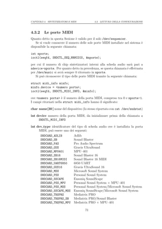 CAPITOLO 4. SINTETIZZATORI E MIDI             4.3. LETTURA DELLA CONFIGURAZIONE




4.3.2     Le porte MIDI
Quanto detto in questa Sezione ` valido per il solo /dev/sequencer.
                                e
   Se si vuole conoscere il numero delle sole porte MIDI installate nel sistema `
                                                                                e
disponibile la seguente chiamata:

int nporte;
ioctl(seqfd, SNDCTL_SEQ_NRMIDIS, &nporte);

per cui il numero di chip sintetizzatori interni alla scheda audio sar` pari a
                                                                        a
ndevice-nporte. Per quanto detto in precedenza, se questa chiamata ` eﬀettuata
                                                                      e
per /dev/music si avr` sempre 0 ritornato in nporte.
                      a
   Si pu` riconoscere il tipo delle porte MIDI tramite la seguente chiamata:
        o

struct midi_info minfo;
minfo.device = <numero porta>;
ioctl(seqfd, SNDCTL_MIDI_INFO, &minfo);

ove <numero porta> ` il numero della porta MIDI, compreso tra 0 e nporte-1.
                       e
I campi ritornati nella struct midi_info hanno il signiﬁcato:

char name[30 ] nome del dispositivo (lo stesso riportato con cat /dev/sndstat)

int device numero della porta MIDI, da inizializzare prima della chiamata a
     SNDCTL_MIDI_INFO

int dev type identiﬁcatore del tipo di scheda audio ove ` installata la porta
                                                        e
     MIDI, pu` essere uno dei seguenti:
             o
        SNDCARD_ADLIB          Adlib
        SNDCARD_SB             Sound Blaster
        SNDCARD_PAS            Pro Audio Spectrum
        SNDCARD_GUS            Gravis UltraSound
        SNDCARD_MPU401         MPU–401
        SNDCARD_SB16           Sound Blaster 16
        SNDCARD_SB16MIDI       Sound Blaster 16 MIDI
        SNDCARD_UART6850       6850 UART
        SNDCARD_GUS16          Gravis UltraSound 16
        SNDCARD_MSS            Microsoft Sound System
        SNDCARD_PSS            Personal Sound System
        SNDCARD_SSCAPE         Ensoniq SoundScape
        SNDCARD_PSS_MPU        Personal Sound System + MPU–401
        SNDCARD_PSS_MSS        Personal Sound System/Microsoft Sound System
        SNDCARD_SSCAPE_MSS     Ensoniq SoundScape/Microsoft Sound System
        SNDCARD_TRXPRO         Mediatrix PRO
        SNDCARD_TRXPRO_SB      Mediatrix PRO/Sound Blaster
        SNDCARD_TRXPRO_MPU     Mediatrix PRO + MPU–401

                                       71
 