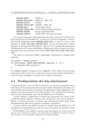 4.4. PREDISPOSIZIONE DEI CHIP SINTETIZZATORI           CAPITOLO 4. SINTETIZZATORI E MIDI



        SNDCARD_MAD16               MAD 16
        SNDCARD_MAD16_MPU           MAD 16 + MPU–401
        SNDCARD_CS4232              CS4232
        SNDCARD_CS4232_MPU          CS4232 + MPU–401
        SNDCARD_MAUI                Turtle Beach Maui
        SNDCARD_PSEUDO_MSS          Pseudo Microsoft Sound System
        SNDCARD_GUSPNP              Gravis UltraSound PnP
        SNDCARD_UART401             UART MPU–401 (pass–through)
    Un esempio interessante dell’applicazione di questa chiamata ` il rilevamento
                                                                    e
della presenza di una WaveBlaster4 : si esegue un ciclo fra 0 e nporte-1, ferman-
dosi quando minfo.dev_type==SNDCARD_SB16_MIDI; se non lo si trova si pu`           o
ripiegare su minfo.dev_type==SNDCARD_SB16, ma per entrambi non ` ancora    e
garantita la presenza della WaveBlaster. Questa c’` se risponde alla sequenza di
                                                    e
inizializzazione del Proteus SoundEngine (il processore di cui ` dotata), da inviare
                                                               e
alla porta come una sequenza sysex di byte MIDI: 0xF0, 0x18, 0x04, 0x00, 0x23,
0xF7.
    Per testare se una porta MIDI ` disponibile e funzionante si dispone della
                                    e
chiamata:
int nporta = <numero porta>;
if (ioctl(seqfd, SNDCTL_SEQ_TESTMIDI, &nporta) == -1) {
    /* Gestione dell’errore */
}
ove <numero porta> ` compreso tra 0 e nporte-1. Essa veriﬁca prima di tutto
                        e
che la porta esista; in tal caso, se non ` gi` aperta, la apre in I/O, restituendo un
                                         e a
codice di errore in errno se l’apertura non ` andata a buon ﬁne.
                                               e


4.4       Predisposizione dei chip sintetizzatori
I chip sintetizzatori, siano essi FM o wavetable, per produrre un qualsiasi suono
necessitano di una programmazione dei propri registri che speciﬁca nel primo caso
come collegare gli operatori per produrre dei determinati timbri (algoritmi) e nel
secondo caso come riprodurre le waveform (patch). Per comodit` di trattazione,
                                                                   a
d’ora in poi si chiameranno patch sia gli algoritmi che le waveform.
    I preset timbrici a disposizione in genere sono gi` pronti sotto forma di ﬁle,
                                                       a
e nelle due Sezioni seguenti si illustra come caricarli per i due casi in questione.
Questo ` un passo necessario, in quanto ogni sintetizzatore parte senza alcuna
         e
programmazione dopo che il sequencer inizializza i dispositivi.
    I preset timbrici sono deﬁniti secondo lo standard General MIDI level 1, di
conseguenza il programmatore sa gi` che a una certa patch corrisponde un dato
                                      a
   4
     La WaveBlaster ` una schedina di espansione della Sound Blaster 16, visibile al resto del
                    e
sistema come un dispositivo connesso a un canale della porta MIDI di cui questa ` dotata, e
                                                                                  e
che si comporta come un expander multitimbrico con sintesi wavetable

                                             72
 