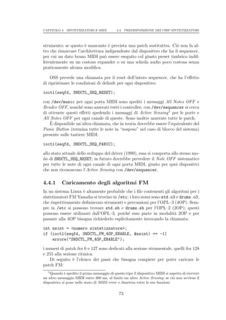 CAPITOLO 4. SINTETIZZATORI E MIDI            4.4. PREDISPOSIZIONE DEI CHIP SINTETIZZATORI




strumento; se questo ` mancante ` prevista una patch sostitutiva. Ci` non fa al-
                      e            e                                  o
tro che rimarcare l’architettura indipendente dal dispositivo che ha il sequencer,
per cui un dato brano MIDI pu` essere eseguito col giusto preset timbrico indif-
                                 o
ferentemente su un costoso expander o su una scheda audio poco costosa senza
praticamente alcuna modiﬁca.

    OSS prevede una chiamata per il reset dell’intero sequencer, che ha l’eﬀetto
di ripristinare le condizioni di default per ogni dispositivo:

ioctl(seqfd, SNDCTL_SEQ_RESET);

con /dev/music per ogni porta MIDI sono spediti i messaggi All Notes OFF e
Bender OFF, nonch´ sono azzerati tutti i controller; con /dev/sequencer si cerca
                     e
di ottenere questi eﬀetti spedendo i messaggi di Active Sensing 5 per le porte e
All Notes OFF per ogni canale di queste. Sono inoltre azzerate tutte le patch.
    `
    E disponibile un’altra chiamata, che in teoria dovrebbe essere l’equivalente del
Panic Button (termina tutte le note in “sospeso” nel caso di blocco del sistema)
presente sulle tastiere MIDI:

ioctl(seqfd, SNDCTL_SEQ_PANIC);

allo stato attuale dello sviluppo del driver (1999), essa si comporta allo stesso mo-
do di SNDCTL_SEQ_RESET; in futuro dovrebbe prevedere il Note OFF sistematico
per tutte le note di ogni canale di ogni porta MIDI, giusto per quei dispositivi
che non riconoscono l’Active Sensing con /dev/sequencer.

4.4.1      Caricamento degli algoritmi FM
In un sistema Linux ` altamente probabile che i ﬁle contenenti gli algoritmi per i
                     e
sintetizzatori FM Yamaha si trovino in /etc; i loro nomi sono std.o3 e drums.o3,
che rispettivamente deﬁniscono strumenti e percussioni per l’OPL–3 (4OP). Sem-
pre in /etc si possono trovare std.sb e drums.sb per l’OPL–2 (2OP); questi
possono essere utilizzati dall’OPL–3, poich´ esso parte in modalit` 2OP e per
                                             e                       a
passare alla 4OP bisogna richiederlo esplicitamente invocando la chiamata:

int nsint = <numero sintetizzatore>;
if (ioctl(seqfd, SNDCTL_FM_4OP_ENABLE, &nsint) == -1)
    errore("SNDCTL_FM_4OP_ENABLE");

i numeri di patch fra 0 e 127 sono dedicati alla sezione strumentale, quelli fra 128
e 255 alla sezione ritmica.
    Di seguito ` l’elenco dei passi che bisogna compiere per poter caricare le
                e
patch FM:
   5
    Quando ` spedito il primo messaggio di questo tipo il dispositivo MIDI si aspetta di ricevere
             e
un altro messaggio MIDI entro 300 ms, al limite un altro Active Sensing; se ci` non avviene il
                                                                                o
dispositivo si pone nello stato di MIDI error e disattiva tutte le sue funzioni

                                               73
 
