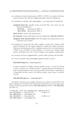 4.4. PREDISPOSIZIONE DEI CHIP SINTETIZZATORI     CAPITOLO 4. SINTETIZZATORI E MIDI




   • in relazione al tipo di sintetizzatore (OPL–2 o OPL–3), si aprono in lettura
     rispettivamente i ﬁle std.sb e drums.sb oppure std.o3 e drums.o3

   • si inizializza la struct sbi_instrument, i cui campi hanno il signiﬁcato:

     unsigned short key speciﬁca il tipo di patch FM e pu` essere uno dei
                                                         o
         seguenti identiﬁcatori:
          FM_PATCH       sintetizzatore OPL–2
          OPL3_PATCH sintetizzatore OPL–3
     short device numero del sintetizzatore
     int channel numero della patch (invocata dalla macro SEQ_SET_PATCH())
     unsigned char operators[32 ] valori dei registri che programmano il sin-
         tetizzatore per la patch

   • si posiziona il cursore del ﬁle (std o drums, secondo che il numero della
     patch sia inferiore di 128, oppure maggiore o uguale tale valore) al numero
     della patch moltiplicata per 60 e si leggono sessanta byte se il sintetizzatore
     ` OPL–3; per un OPL–2 il procedimento ` lo stesso ma il numero della
     e                                             e
     patch ` moltiplicato per 52 e i byte da leggere sono appunto cinquantadue
            e

   • si mettono 22 byte in operators[] a partire dalla posizione 36 del buﬀer

   • si scrive la struct sbi_instrument patch tramite la macro:

     SEQ_WRPATCH(&patch, sizeof(patch));

     la quale controlla se il buﬀer contiene qualche evento: se s` ne fa il dump
                                                                  ı
     e scrive la patch con controllo d’errore, venendo passata direttamente al
     driver del sintetizzatore senza che sia accodata (l’esecuzione ` immediata);
                                                                    e
     ` disponibile un’altra macro, che eﬀettua quanto sopra senza il controllo
     e
     d’errore:

     SEQ_WRPATCH2(&patch, sizeof(patch));

   Di seguito ` riportata una semplice funzione per caricare le patch FM; il suo
               e
primo argomento ` il numero del sintetizzatore interessato, il suo secondo argo-
                   e
mento ` il tipo di patch da caricare (FM_TYPE_ADLIB per OPL–2, FM_TYPE_OPL3
      e
per OPL–3):
/* Path per i file    che contengono gli algoritmi FM */
char STD_OPL3[] =     "/etc/std.o3";         /* OPL-3 */
char DRUM_OPL3[] =    "/etc/drums.o3";
char STD_OPL2[] =     "/etc/std.sb";         /* OPL-2 */
char DRUM_OPL2[] =    "/etc/drums.sb";


                                        74
 