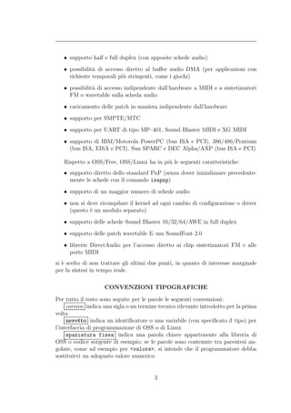 • supporto half e full duplex (con apposite schede audio)
   • possibilit` di accesso diretto al buﬀer audio DMA (per applicazioni con
               a
     richieste temporali pi` stringenti, come i giochi)
                           u
   • possibilit` di accesso indipendente dall’hardware a MIDI e a sintetizzatori
               a
     FM o wavetable sulla scheda audio
   • caricamento delle patch in maniera indipendente dall’hardware
   • supporto per SMPTE/MTC
   • supporto per UART di tipo MP–401, Sound Blaster MIDI e XG MIDI
   • supporto di IBM/Motorola PowerPC (bus ISA e PCI), 386/486/Pentium
     (bus ISA, EISA e PCI), Sun SPARC e DEC Alpha/AXP (bus ISA e PCI)

   Rispetto a OSS/Free, OSS/Linux ha in pi` le seguenti caratteristiche:
                                          u
   • supporto diretto dello standard PnP (senza dover inizializzare precedente-
     mente le schede con il comando isapnp)
   • supporto di un maggior numero di schede audio
   • non si deve ricompilare il kernel ad ogni cambio di conﬁgurazione o driver
     (questo ` un modulo separato)
             e
   • supporto delle schede Sound Blaster 16/32/64/AWE in full duplex
   • supporto delle patch wavetable E–mu SoundFont 2.0
   • librerie DirectAudio per l’accesso diretto ai chip sintetizzatori FM e alle
     porte MIDI
si ` scelto di non trattare gli ultimi due punti, in quanto di interesse marginale
   e
per la sintesi in tempo reale.

                    CONVENZIONI TIPOGRAFICHE

Per tutto il testo sono seguite per le parole le seguenti convenzioni:
     corsivo indica una sigla o un termine tecnico rilevante introdotto per la prima
volta
     neretto indica un identiﬁcatore o una variabile (con speciﬁcato il tipo) per
l’interfaccia di programmazione di OSS o di Linux
     spaziatura fissa indica una parola chiave appartenente alla libreria di
OSS o codice sorgente di esempio; se le parole sono contenute tra parentesi an-
golate, come ad esempio per <valore>, si intende che il programmatore debba
sostituirvi un adeguato valore numerico


                                         3
 