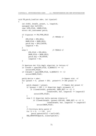 CAPITOLO 4. SINTETIZZATORI E MIDI   4.4. PREDISPOSIZIONE DEI CHIP SINTETIZZATORI




void FM_patch_load(int ndev, int tiposint)
{
    int stdfd, drumfd, preset, i, lunpatch;
    unsigned char buf[100];
    char *STD_FILE, *DRUM_FILE;
    struct sbi_instrument patch;

    if (tiposint == FM_TYPE_OPL3)
    {                                     /* YMF262 */
        STD_FILE = STD_OPL3;
        DRUM_FILE = DRUM_OPL3;
        patch.key = OPL3_PATCH;
        lunpatch = 60;
    }
    else {                                /* YM3812 */
           STD_FILE = STD_OPL2;
           DRUM_FILE = DRUM_OPL2;
           patch.key = FM_PATCH;
           lunpatch = 52;
    }

    /* Apertura dei file degli algoritmi in lettura */
    if ((stdfd = open(STD_FILE, O_RDONLY)) == -1)
        errore(STD_FILE);
    if ((drumfd = open(DRUM_FILE, O_RDONLY)) == -1)
        errore(DRUM_FILE);

    patch.device = ndev;                       /* Numero sint. */
    for (preset = 0; preset < 255; preset++) /* 255 preset */
    {
         patch.channel = preset;               /* Numero del preset */
         if (preset < 128) { /* Algoritmi degli strumenti */
             if ((lseek(stdfd, preset*60, SEEK_SET) == -1) ||
                               (read(stdfd, buf, lunpatch) != lunpatch))
                 errore(STD_FILE);
         }
         else { /* Algoritmi della sezione ritmica */
                if ((lseek(drumfd, (preset-128)*60, SEEK_SET) == -1) ||
                               (read(drumfd, buf, lunpatch) != lunpatch))
                    errore(DRUM_FILE);
         }
         /* Scrittura della patch */
         for (i = 0; i < 22; i++)
              patch.operators[i] = buf[i+36];
         SEQ_WRPATCH(&patch, sizeof(patch));
    }


                                     75
 
