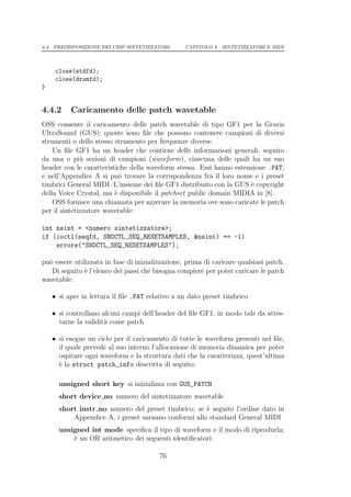 4.4. PREDISPOSIZIONE DEI CHIP SINTETIZZATORI      CAPITOLO 4. SINTETIZZATORI E MIDI




     close(stdfd);
     close(drumfd);
}


4.4.2     Caricamento delle patch wavetable
OSS consente il caricamento delle patch wavetable di tipo GF1 per la Gravis
UltraSound (GUS); queste sono ﬁle che possono contenere campioni di diversi
strumenti o dello stesso strumento per frequenze diverse.
    Un ﬁle GF1 ha un header che contiene delle informazioni generali, seguito
da una o pi` sezioni di campioni (waveform), ciascuna delle quali ha un suo
              u
header con le caratteristiche della waveform stessa. Essi hanno estensione .PAT,
e nell’Appendice A si pu` trovare la corrispondenza fra il loro nome e i preset
                           o
timbrici General MIDI. L’insieme dei ﬁle GF1 distribuito con la GUS ` copyright
                                                                     e
della Voice Crystal, ma ` disponibile il patchset public domain MIDIA in [8].
                         e
    OSS fornisce una chiamata per azzerare la memoria ove sono caricate le patch
per il sintetizzatore wavetable:

int nsint = <numero sintetizzatore>;
if (ioctl(seqfd, SNDCTL_SEQ_RESETSAMPLES, &nsint) == -1)
    errore("SNDCTL_SEQ_RESETSAMPLES");

pu` essere utilizzata in fase di inizializzazione, prima di caricare qualsiasi patch.
  o
   Di seguito ` l’elenco dei passi che bisogna compiere per poter caricare le patch
               e
wavetable:

    • si apre in lettura il ﬁle .PAT relativo a un dato preset timbrico

    • si controllano alcuni campi dell’header del ﬁle GF1, in modo tale da attes-
      tarne la validit` come patch
                      a

    • si esegue un ciclo per il caricamento di tutte le waveform presenti nel ﬁle,
      il quale prevede al suo interno l’allocazione di memoria dinamica per poter
      ospitare ogni waveform e la struttura dati che la caratterizza; quest’ultima
      ` la struct patch_info descritta di seguito:
      e

      unsigned short key si inizializza con GUS_PATCH
      short device no numero del sintetizzatore wavetable
      short instr no numero del preset timbrico; se ` seguito l’ordine dato in
                                                     e
          Appendice A, i preset saranno conformi allo standard General MIDI
      unsigned int mode speciﬁca il tipo di waveform e il modo di riprodurla;
          ` un OR aritmetico dei seguenti identiﬁcatori:
          e

                                         76
 