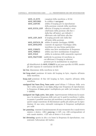 CAPITOLO 4. SINTETIZZATORI E MIDI    4.4. PREDISPOSIZIONE DEI CHIP SINTETIZZATORI



            WAVE_16_BITS        campioni della waveform a 16 bit
            WAVE_UNSIGNED       la codiﬁca ` unsigned
                                             e
            WAVE_LOOPING        abilita il looping per la riproduzione
                                della porzione centrale della waveform
            WAVE_BIDIR_LOOP     eﬀettua il looping in entrambi i versi
                                (dall’inizio della porzione alla ﬁne e
                                dalla ﬁne all’inizio); per default `
                                                                   e
                                eﬀettuato solo dall’inizio alla ﬁne
            WAVE_LOOP_BACK      il looping procede solo dalla ﬁne
                                all’inizio della porzione
            WAVE_SUSTAIN_ON     abilita il sustain (inviluppo ADSR)
            WAVE_ENVELOPES      consente di sagomare l’inviluppo della
                                waveform con una forma particolare
            WAVE_VIBRATO        abilita una lieve modulazione di frequenza
            WAVE_TREMOLO        abilita una lieve modulazione d’ampiezza
            WAVE_SCALE          abilita la scalatura delle armoniche superiori
            WAVE_FRACTIONS      suddivide la porzione di waveform su
                                cui eﬀettuare il looping in ulteriori
                                porzioni per la modulazione in ampiezza
          gli identiﬁcatori da WAVE_VIBRATO in poi sono speciﬁci di OSS, mentre
          gli altri seguono le convenzioni dei ﬁle GF1
     int len dimensione della waveform in byte
     int loop start posizione di inizio del looping in byte, rispetto all’inizio
          della waveform
     loop end posizione di ﬁne del looping in byte, rispetto all’inizio della
         waveform
     unsigned int base freq, base note quest’ultima ` l’altezza della nota
                                                       e
         che ` udita quando si usa base_freq come frequenza di riproduzione;
              e
         la frequenza di base_note ` moltiplicata per mille (ad esempio, il LA
                                    e
         ` 440000)
         e
     unsigned int high note, low note rispettivamente deﬁniscono la massi-
         ma e la minima frequenza delle note per le quali la waveform ` valida,
                                                                         e
         in quanto ` possibile associare pi` waveform a un dato preset timbrico e
                   e                       u
         questi campi consentono di discriminare quella pi` adatta per la ripro-
                                                           u
         duzione di una nota; entrambi contengono le frequenze moltiplicate
         per mille
     int panning consente il posizionamento di uno strumento fra i canali stereo
          sinistro e destro; -128≤ panning ≤+127, con -128 corrispondente al
          solo canale sinistro, +127 solo al destro e 0 al centro
     int detuning sposta in alto o in basso la frequenza di riproduzione, con-
          sentendo l’alterazione del timbro

                                      77
 