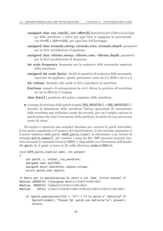 4.4. PREDISPOSIZIONE DEI CHIP SINTETIZZATORI    CAPITOLO 4. SINTETIZZATORI E MIDI




     unsigned char env rate[6 ], env oﬀset[6] descrittori per il ﬁltro di invilup-
         po della waveform; i valori per ogni byte si mappano in percentuali,
         con 0==0% e 255==100%, per ogni fase dell’inviluppo
     unsigned char tremolo sweep, tremolo rate, tremolo depth parametri
         per la lieve modulazione d’ampiezza
     unsigned char vibrato sweep, vibrato rate, vibrato depth parametri
         per la lieve modulazione di frequenza
     int scale frequency frequenza per la scalatura delle armoniche superiori
          della waveform
     unsigned int scale factor decide la quantit` di scalatura delle armoniche
                                                 a
         superiori da applicare; questo parametro varia da 0 a 2048 o da 0 a 2
     int volume intensit` alla quale si deve riprodurre la waveform
                        a
     fractions numero di sottoporzioni in cui ` divisa la porzione di waveform
                                              e
          su cui si eﬀettua il looping
     char data[1 ] posizione del primo campione della waveform

   • si esegue la scrittura della patch tramite SEQ_WRPATCH() o SEQ_WRPATCH2();
     secondo la dimensione delle waveform l’intera operazione di caricamento
     delle waveform pu` richiedere anche dei secondi, per cui ` meglio caricare le
                         o                                    e
     patch prima che inizi l’esecuzione della partitura in modo da non provocare
     errori di ritmo
    Di seguito ` riportata una semplice funzione per caricare le patch wavetable;
               e
il suo primo argomento ` il numero del sintetizzatore, il suo secondo argomento `
                         e                                                       e
il preset timbrico della patch. WAVE_patch_load() fa riferimento a un vettore di
stringhe patch_names[], che contiene i nomi dei ﬁle .PAT associati al preset tim-
brico secondo lo standard General MIDI; ` disponibile con l’inclusione dell’header
                                            e
ﬁle gmidi.h, il quale si trova in [6] nella directory sndkit/OSSlib.
void WAVE_patch_load(int ndev, int preset)
{
    int patfd, i, offset, lun_waveform;
    unsigned char buf[256];
    unsigned short nwaveform, master_volume;
    struct patch_info *patch;

/* Macro per la manipolazione di short e int (mem. little endian) */
#define uSHORT(b) ((unsigned short)((*(b+1)<<8)|*b))
#define SHORT(b) ((short)((*(b+1)<<8)|*b))
#define    INT(b) ((int)((*(b+3)<<24)|(*(b+2)<<16)|(*(b+1)<<8)|*b))

    if (patch_names[preset][0] = ’0’) { /* La patch e’ definita? */
        fprintf(stderr, "Preset %d: patch non definita!n", preset);
        return;

                                        78
 
