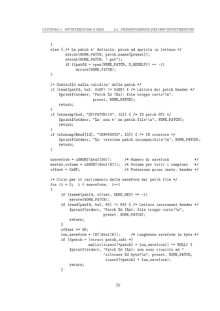 CAPITOLO 4. SINTETIZZATORI E MIDI   4.4. PREDISPOSIZIONE DEI CHIP SINTETIZZATORI




    }
    else { /* La patch e’ definita: prova ad aprirla in lettura */
           strcat(NOME_PATCH, patch_names[preset]);
           strcat(NOME_PATCH, ".pat");
           if ((patfd = open(NOME_PATCH, O_RDONLY)) == -1)
                errore(NOME_PATCH);
    }

    /* Controlli sulla validita’ della patch */
    if (read(patfd, buf, 0xEF) != 0xEF) { /* Lettura del patch header */
        fprintf(stderr, "Patch %d (%s): file troppo corto!n",
                        preset, NOME_PATCH);
        return;
    }
    if (strncmp(buf, "GF1PATCH110", 12)) { /* ID patch GF1 */
        fprintf(stderr, "%s: non e’ un patch file!n", NOME_PATCH);
        return;
    }
    if (strncmp(&buf[12], "ID#000002", 10)) { /* ID creatore */
        fprintf(stderr, "%s: versione patch incompatibile!n", NOME_PATCH);
        return;
    }

    nwaveform = uSHORT(&buf[85]);         /* Numero di waveform            */
    master_volume = uSHORT(&buf[87]);     /* Volume per tutti i campioni   */
    offset = 0xEF;                        /* Posizione primo instr. header */

    /* Ciclo per il caricamento delle waveform dal patch file */
    for (i = 0; i < nwaveform; i++)
    {
         if (lseek(patfd, offset, SEEK_SET) == -1)
             errore(NOME_PATCH);
         if (read(patfd, buf, 64) != 64) { /* Lettura instrument header */
             fprintf(stderr, "Patch %d (%s): file troppo corto!n",
                             preset, NOME_PATCH);
             return;
         }
         offset += 96;
         lun_waveform = INT(&buf[8]);     /* Lunghezza waveform in byte */
         if ((patch = (struct patch_info *)
                      malloc(sizeof(*patch) + lun_waveform)) == NULL) {
             fprintf(stderr, "Patch %d (%s): non sono riuscito ad "
                             "allocare %d byte!n", preset, NOME_PATCH,
                              sizeof(*patch) + lun_waveform);
             return;
         }


                                     79
 