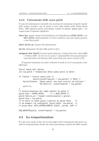 CAPITOLO 4. SINTETIZZATORI E MIDI                         4.5. LA TEMPORIZZAZIONE




4.4.3    Caricamento delle sysex patch
Ci sono dei sintetizzatori wavetable che accettano il caricamento di patch tramite
delle system exclusive; uno di questi si trova nella scheda audio Turtle Beach
Maui. OSS supporta questo meccanismo tramite la struct sysex_info, i cui
campi hanno il seguente signiﬁcato:

short key questo campo ` da inizializzare con l’identiﬁcatore SYSEX_PATCH o con
                        e
     MAUI_PATCH, rispettivamente se si deve trasferire una sysex patch generica
     o una Maui patch

short device no numero del sintetizzatore

int len dimensione dei dati della patch in byte

unsigned char data[1 ] la sysex patch inizia qui: il primo byte deve valere 0xF0
     e l’ultimo 0xF7; ci` che sta in mezzo ` responsabilit` del programmatore
                        o                   e              a
     (una descrizione del formato delle sysex Maui pu` essere trovato in [9])
                                                       o

   Il seguente frammento di codice evidenzia il modo in cui il caricamento viene
eﬀettuato:

struct sysex_info *patch;
int lun_patch = <dimensione della sysex patch in byte>;

if ((patch = (struct sysex_info *)
              malloc(sizeof(*patch) + lun_patch)) == NULL) {
    fprintf(stderr, "Sysex patch: non sono riuscito ad allocare "
                    "%d byte!n", sizeof(*patch) + lun_patch);
    exit(-1);
}
/* Inizializzazione dei campi puntati da patch */
patch->key = SYSEX_PATCH;      /* o MAUI_PATCH */
patch->device_no = <numero sintetizzatore o porta>;
patch->len = lun_patch;
/* Si mette la sysex patch a partire da patch->data    */
/* ad esempio con read(patfd, patch->data, lun_patch) */
/* primo byte: MIDI_SYSTEM_PREFIX (0xF0), ultimo: 0xF7 */

SEQ_WRPATCH(patch, sizeof(*patch) + lun_patch);


4.5     La temporizzazione
Si ` gi` avuto modo di dire che la coda degli eventi ` interpretata dal driver sec-
   e a                                               e
ondo la temporizzazione fornita da eventi marcatempo, inseriti nel buﬀer tramite

                                        81
 