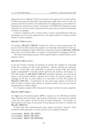 4.5. LA TEMPORIZZAZIONE                           CAPITOLO 4. SINTETIZZATORI E MIDI




opportune macro. Quando il driver ne incontra uno aspetta per il tempo indica-
to dall’evento prima di riprendere l’interpretazione degli altri eventi in coda, che
possono essere di esecuzione o di cambiamento di conﬁgurazione; questi ultimi vir-
tualmente non introducono ritardi: ad esempio, tre NOTE ON di seguito possono
costituire un accordo, mentre interponendo fra ogni nota un evento marcatempo
si otterr` un arpeggio.
         a
    L’attesa ` espressa in tick : il timer inizia a contare sequenzialmente dalla sua
             e
attivazione, per cui si pu` aspettare ﬁno a un tempo espresso in termini assoluti
                          o
tramite la macro seguente:

SEQ_WAIT_TIME(<tick>);

ad esempio, SEQ_WAIT_TIME(60) inserisce in coda un evento marcatempo che
provoca l’attesa della routine che scandisce la coda degli eventi ﬁnch´ il timer in-
                                                                         e
terno non ha raggiunto il valore di 60 tick; se dopo fosse seguito da SEQ_WAIT_TIME(40)
tale evento non avrebbe eﬀetto, in quanto si ` gi` passato il conteggio di 40 tick.
                                                 e a
    Gli eventi marcatempo possono essere espressi anche in termini relativi con la
seguente macro:

SEQ_DELTA_TIME(<tick>);

in tal caso l’evento costringe ad aspettare la routine che scandisce la coda degli
eventi per il numero di tick sopra speciﬁcato. Questo metodo per esprimere
le attese ` il pi` delle volte preferibile, in quanto la durata delle note risulta
           e     u
meglio “manipolabile” in termini relativi piuttosto che assoluti. Ad esempio, un
Note ON seguito da SEQ_DELTA_TIME(100) potrebbe esprimere una nota da un
quarto; con un’attesa assoluta, sapendo che il timer era arrivato magari a un
conteggio di 50 tick, lo stesso eﬀetto lo si otterrebbe col Note ON seguito da
SEQ_WAIT_TIME(150). L’inserimento di una nuova nota implica il ricalcolo di
tutte le attese se queste sono espresse in termini assoluti, cosa che non avviene
esprimendole in termini relativi.
    Se si vogliono eseguire delle variazioni di tempo ` prevista la macro seguente:
                                                      e

SEQ_SET_TEMPO(<bpm>);

ove <bpm> sono le battute/minuto (BPM), comprese tra 8 e 360 (60 per default
dopo l’apertura del device ﬁle); ogni battuta corrisponde a una nota da un quarto
e dura un certo numero di tick secondo il tempo selezionato. Ad esempio, un
dimezzamento del tempo di esecuzione di una sequenza di eventi lo si ottiene con
SEQ_SET_TEMPO(30).
   Il timer pu` esser rispettivamente fatto partire (azzerato), fermato e fatto
               o
continuare dalla posizione in cui era arrivato con le seguenti chiamate:

ioctl(seqfd, SNDCTL_TMR_START);
ioctl(seqfd, SNDCTL_TMR_STOP);
ioctl(seqfd, SNDCTL_TMR_CONTINUE);

                                         82
 