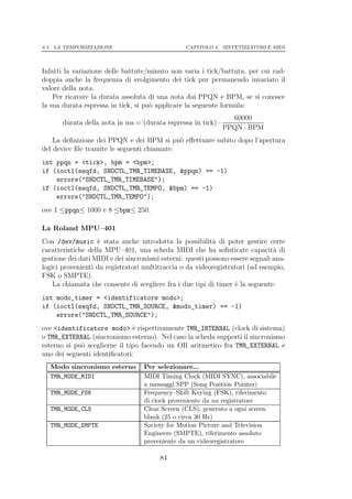 4.5. LA TEMPORIZZAZIONE                          CAPITOLO 4. SINTETIZZATORI E MIDI




Infatti la variazione delle battute/minuto non varia i tick/battuta, per cui rad-
doppia anche la frequenza di svolgimento dei tick pur permanendo invariato il
valore della nota.
    Per ricavare la durata assoluta di una nota dai PPQN e BPM, se si conosce
la sua durata espressa in tick, si pu` applicare la seguente formula:
                                     o
                                                                 60000
       durata della nota in ms = (durata espressa in tick) ·
                                                               PPQN · BPM
    La deﬁnizione dei PPQN e dei BPM si pu` eﬀettuare subito dopo l’apertura
                                             o
del device ﬁle tramite le seguenti chiamate:
int ppqn = <tick>, bpm = <bpm>;
if (ioctl(seqfd, SNDCTL_TMR_TIMEBASE, &ppqn) == -1)
    errore("SNDCTL_TMR_TIMEBASE");
if (ioctl(seqfd, SNDCTL_TMR_TEMPO, &bpm) == -1)
    errore("SNDCTL_TMR_TEMPO");
ove 1 ≤ppqn≤ 1000 e 8 ≤bpm≤ 250.

La Roland MPU–401
Con /dev/music ` stata anche introdotta la possibilit` di poter gestire certe
                   e                                       a
caratteristiche della MPU–401, una scheda MIDI che ha soﬁsticate capacit` di    a
gestione dei dati MIDI e dei sincronismi esterni: questi possono essere segnali ana-
logici provenienti da registratori multitraccia o da videoregistratori (ad esempio,
FSK o SMPTE).
    La chiamata che consente di scegliere fra i due tipi di timer ` la seguente:
                                                                  e
int modo_timer = <identificatore modo>;
if (ioctl(seqfd, SNDCTL_TMR_SOURCE, &modo_timer) == -1)
    errore("SNDCTL_TMR_SOURCE");
ove <identificatore modo> ` rispettivamente TMR_INTERNAL (clock di sistema)
                               e
o TMR_EXTERNAL (sincronismo esterno). Nel caso la scheda supporti il sincronismo
esterno si pu` sceglierne il tipo facendo un OR aritmetico fra TMR_EXTERNAL e
             o
uno dei seguenti identiﬁcatori:
  Modo sincronismo esterno         Per selezionare...
  TMR_MODE_MIDI                    MIDI Timing Clock (MIDI SYNC), associabile
                                   a messaggi SPP (Song Position Pointer)
  TMR_MODE_FSK                     Frequency–Shift Keying (FSK), riferimento
                                   di clock proveniente da un registratore
  TMR_MODE_CLS                     Clear Screen (CLS), generato a ogni screen
                                   blank (25 o circa 30 Hz)
  TMR_MODE_SMPTE                   Society for Motion Picture and Television
                                   Engineers (SMPTE), riferimento assoluto
                                   proveniente da un videoregistratore

                                        84
 