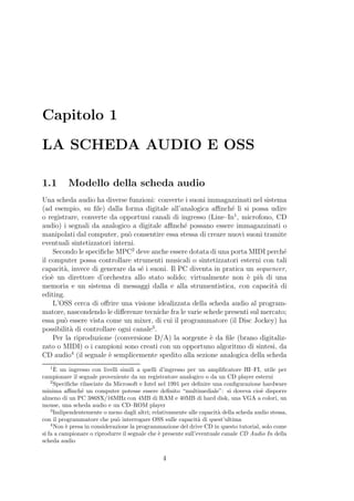 Capitolo 1

LA SCHEDA AUDIO E OSS

1.1       Modello della scheda audio
Una scheda audio ha diverse funzioni: converte i suoni immagazzinati nel sistema
(ad esempio, su ﬁle) dalla forma digitale all’analogica aﬃnch´ li si possa udire
                                                                e
o registrare, converte da opportuni canali di ingresso (Line–In1 , microfono, CD
audio) i segnali da analogico a digitale aﬃnch´ possano essere immagazzinati o
                                                e
manipolati dal computer, pu` consentire essa stessa di creare nuovi suoni tramite
                              o
eventuali sintetizzatori interni.
     Secondo le speciﬁche MPC2 deve anche essere dotata di una porta MIDI perch´  e
il computer possa controllare strumenti musicali o sintetizzatori esterni con tali
capacit`, invece di generare da s´ i suoni. Il PC diventa in pratica un sequencer,
        a                         e
cio` un direttore d’orchestra allo stato solido; virtualmente non ` pi` di una
    e                                                                e u
memoria e un sistema di messaggi dalla e alla strumentistica, con capacit` di  a
editing.
     L’OSS cerca di oﬀrire una visione idealizzata della scheda audio al program-
matore, nascondendo le diﬀerenze tecniche fra le varie schede presenti sul mercato;
essa pu` essere vista come un mixer, di cui il programmatore (il Disc Jockey) ha
        o
possibilit` di controllare ogni canale3 .
           a
     Per la riproduzione (conversione D/A) la sorgente ` da ﬁle (brano digitaliz-
                                                         e
zato o MIDI) o i campioni sono creati con un opportuno algoritmo di sintesi, da
CD audio4 (il segnale ` semplicemente spedito alla sezione analogica della scheda
                        e
   1`
      E un ingresso con livelli simili a quelli d’ingresso per un ampliﬁcatore HI–FI, utile per
campionare il segnale proveniente da un registratore analogico o da un CD player esterni
    2
      Speciﬁche rilasciate da Microsoft e Intel nel 1991 per deﬁnire una conﬁgurazione hardware
minima aﬃnch´ un computer potesse essere deﬁnito “multimediale”: si doveva cio` disporre
                e                                                                      e
almeno di un PC 386SX/16MHz con 4MB di RAM e 40MB di hard disk, una VGA a colori, un
mouse, una scheda audio e un CD–ROM player
    3
      Indipendentemente o meno dagli altri; relativamente alle capacit` della scheda audio stessa,
                                                                       a
con il programmatore che pu` interrogare OSS sulle capacit` di quest’ultima
                               o                                a
    4
      Non ` presa in considerazione la programmazione del drive CD in questo tutorial, solo come
           e
si fa a campionare o riprodurre il segnale che ` presente sull’eventuale canale CD Audio In della
                                                e
scheda audio

                                                4
 