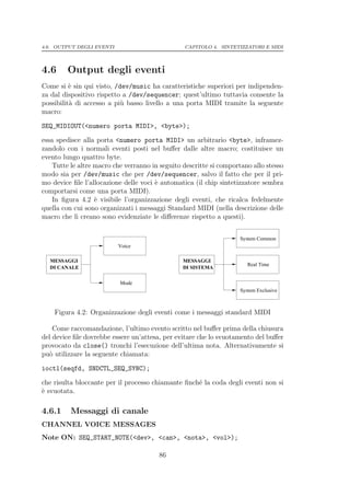 4.6. OUTPUT DEGLI EVENTI                         CAPITOLO 4. SINTETIZZATORI E MIDI




4.6      Output degli eventi
Come si ` sin qui visto, /dev/music ha caratteristiche superiori per indipenden-
          e
za dal dispositivo rispetto a /dev/sequencer; quest’ultimo tuttavia consente la
possibilit` di accesso a pi` basso livello a una porta MIDI tramite la seguente
          a                u
macro:

SEQ_MIDIOUT(<numero porta MIDI>, <byte>);

essa spedisce alla porta <numero porta MIDI> un arbitrario <byte>, inframez-
zandolo con i normali eventi posti nel buﬀer dalle altre macro; costituisce un
evento lungo quattro byte.
    Tutte le altre macro che verranno in seguito descritte si comportano allo stesso
modo sia per /dev/music che per /dev/sequencer, salvo il fatto che per il pri-
mo device ﬁle l’allocazione delle voci ` automatica (il chip sintetizzatore sembra
                                       e
comportarsi come una porta MIDI).
    In ﬁgura 4.2 ` visibile l’organizzazione degli eventi, che ricalca fedelmente
                   e
quella con cui sono organizzati i messaggi Standard MIDI (nella descrizione delle
macro che li creano sono evidenziate le diﬀerenze rispetto a questi).


                                                                    System Common
                           Voice

  MESSAGGI                                       MESSAGGI
                                                                       Real Time
  DI CANALE                                      DI SISTEMA


                           Mode
                                                                    System Exclusive



    Figura 4.2: Organizzazione degli eventi come i messaggi standard MIDI

    Come raccomandazione, l’ultimo evento scritto nel buﬀer prima della chiusura
del device ﬁle dovrebbe essere un’attesa, per evitare che lo svuotamento del buﬀer
provocato da close() tronchi l’esecuzione dell’ultima nota. Alternativamente si
pu` utilizzare la seguente chiamata:
  o

ioctl(seqfd, SNDCTL_SEQ_SYNC);

che risulta bloccante per il processo chiamante ﬁnch´ la coda degli eventi non si
                                                    e
` svuotata.
e

4.6.1     Messaggi di canale
CHANNEL VOICE MESSAGES
Note ON: SEQ_START_NOTE(<dev>, <can>, <nota>, <vol>);

                                        86
 