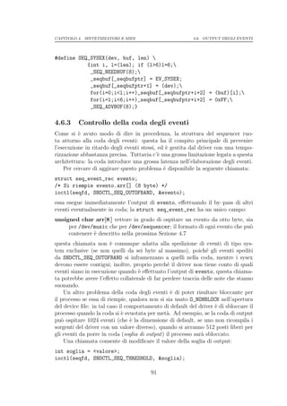 CAPITOLO 4. SINTETIZZATORI E MIDI                         4.6. OUTPUT DEGLI EVENTI




#define SEQ_SYSEX(dev, buf, len) 
           {int i, l=(len); if (l>6)l=6;
            _SEQ_NEEDBUF(8);
            _seqbuf[_seqbufptr] = EV_SYSEX;
            _seqbuf[_seqbufptr+1] = (dev);
            for(i=0;i<l;i++)_seqbuf[_seqbufptr+i+2] = (buf)[i];
            for(i=l;i<6;i++)_seqbuf[_seqbufptr+i+2] = 0xFF;
            _SEQ_ADVBUF(8);}

4.6.3     Controllo della coda degli eventi
Come si ` avuto modo di dire in precedenza, la struttura del sequencer ruo-
          e
ta attorno alla coda degli eventi: questa ha il compito principale di prevenire
l’esecuzione in ritardo degli eventi stessi, ed ` gestita dal driver con una tempo-
                                                e
rizzazione abbastanza precisa. Tuttavia c’` una grossa limitazione legata a questa
                                             e
architettura: la coda introduce una grossa latenza nell’elaborazione degli eventi.
    Per cercare di aggirare questo problema ` disponibile la seguente chiamata:
                                               e
struct seq_event_rec evento;
/* Si riempie evento.arr[] (8 byte) */
ioctl(seqfd, SNDCTL_SEQ_OUTOFBAND, &evento);
essa esegue immediatamente l’output di evento, eﬀettuando il by–pass di altri
eventi eventualmente in coda; la struct seq_event_rec ha un unico campo:
unsigned char arr[8 ] vettore in grado di ospitare un evento da otto byte, sia
     per /dev/music che per /dev/sequencer; il formato di ogni evento che pu`o
     contenere ` descritto nella prossima Sezione 4.7
               e
questa chiamata non ` comunque adatta alla spedizione di eventi di tipo sys-
                        e
tem exclusive (se non quelli da sei byte al massimo), poich´ gli eventi spediti
                                                                e
da SNDCTL_SEQ_OUTOFBAND si inframezzano a quelli nella coda, mentre i sysex
devono essere contigui; inoltre, proprio perch´ il driver non tiene conto di quali
                                               e
eventi siano in esecuzione quando ` eﬀettuato l’output di evento, questa chiama-
                                   e
ta potrebbe avere l’eﬀetto collaterale di far perdere traccia delle note che stanno
suonando.
    Un altro problema della coda degli eventi ` di poter risultare bloccante per
                                                 e
il processo se essa di riempie, qualora non si sia usato O_NONBLOCK nell’apertura
del device ﬁle: in tal caso il comportamento di default del driver ` di sbloccare il
                                                                    e
processo quando la coda si ` svuotata per met`. Ad esempio, se la coda di output
                             e                 a
pu` ospitare 1024 eventi (che ` la dimensione di default, se uno non ricompila i
   o                             e
sorgenti del driver con un valore diverso), quando si avranno 512 posti liberi per
gli eventi da porre in coda (soglia di output) il processo sar` sbloccato.
                                                              a
    Una chiamata consente di modiﬁcare il valore della soglia di output:
int soglia = <valore>;
ioctl(seqfd, SNDCTL_SEQ_THRESHOLD, &soglia);

                                        91
 