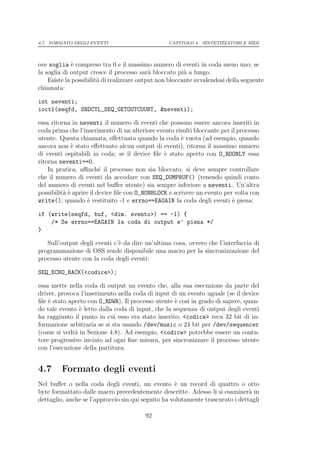 4.7. FORMATO DEGLI EVENTI                         CAPITOLO 4. SINTETIZZATORI E MIDI




ove soglia ` compreso tra 0 e il massimo numero di eventi in coda meno uno; se
              e
la soglia di output cresce il processo sar` bloccato pi` a lungo.
                                            a            u
    Esiste la possibilit` di realizzare output non bloccante avvalendosi della seguente
                        a
chiamata:

int neventi;
ioctl(seqfd, SNDCTL_SEQ_GETOUTCOUNT, &neventi);

essa ritorna in neventi il numero di eventi che possono essere ancora inseriti in
coda prima che l’inserimento di un ulteriore evento risulti bloccante per il processo
utente. Questa chiamata, eﬀettuata quando la coda ` vuota (ad esempio, quando
                                                       e
ancora non ` stato eﬀettuato alcun output di eventi), ritorna il massimo numero
             e
di eventi ospitabili in coda; se il device ﬁle ` stato aperto con O_RDONLY essa
                                                e
ritorna neventi==0.
    In pratica, aﬃnch´ il processo non sia bloccato, si deve sempre controllare
                         e
che il numero di eventi da accodare con SEQ_DUMPBUF() (tenendo quindi conto
del numero di eventi nel buﬀer utente) sia sempre inferiore a neventi. Un’altra
possibilit` ` aprire il device ﬁle con O_NONBLOCK e scrivere un evento per volta con
          ae
write(); quando ` restituito -1 e errno==EAGAIN la coda degli eventi ` piena:
                    e                                                      e

if (write(seqfd, buf, <dim. evento>) == -1) {
    /* Se errno==EAGAIN la coda di output e’ piena */
}

   Sull’output degli eventi c’` da dire un’ultima cosa, ovvero che l’interfaccia di
                              e
programmazione di OSS rende disponibile una macro per la sincronizzazione del
processo utente con la coda degli eventi:

SEQ_ECHO_BACK(<codice>);

essa mette nella coda di output un evento che, alla sua esecuzione da parte del
driver, provoca l’inserimento nella coda di input di un evento uguale (se il device
ﬁle ` stato aperto con O_RDWR). Il processo utente ` cos` in grado di sapere, quan-
    e                                               e   ı
do tale evento ` letto dalla coda di input, che la sequenza di output degli eventi
                e
ha raggiunto il punto in cui esso era stato inserito; <codice> reca 32 bit di in-
formazione arbitraria se si sta usando /dev/music o 24 bit per /dev/sequencer
(come si vedr` in Sezione 4.8). Ad esempio, <codice> potrebbe essere un conta-
              a
tore progressivo inviato ad ogni ﬁne misura, per sincronizzare il processo utente
con l’esecuzione della partitura.


4.7      Formato degli eventi
Nel buﬀer o nella coda degli eventi, un evento ` un record di quattro o otto
                                                    e
byte formattato dalle macro precedentemente descritte. Adesso li si esaminer` ina
dettaglio, anche se l’approccio sin qui seguito ha volutamente trascurato i dettagli

                                         92
 