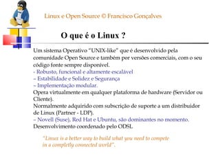 O que é o Linux ? Um sistema Operativo “UNIX-like” que é desenvolvido pela comunidade Open Source e também por versões comerciais, com o seu código fonte sempre disponível. - Robusto, funcional e altamente escalável –  Estabilidade e Solidez e Segurança –  Implementação modular. Opera virtualmente em qualquer plataforma de hardware (Servidor ou Cliente). Normalmente adquirido com subscrição de suporte a um distribuidor de Linux (Partner - LDP). –  Novell (Suse), Red Hat e Ubuntu, são dominantes no momento. Desenvolvimento coordenado pelo ODSL “ Linux is a better way to build what you need to compete in a completly connected world”. Linux e Open Source © Francisco Gonçalves 