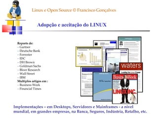 Linux e Open Source © Francisco Gonçalves Adopção e aceitação do LINUX Reports de: –  Gartner –  Deutsche Bank –  Forrester –  IDC –  DH Brown –  Goldman Sachs –  Bloor Research –  Wall Street –  IBM Multiplos artigos em : –  Business Week –  Financial Times Implementações – em Desktops, Servidores e Mainframes - a nivel mundial, em grandes empresas, na Banca, Seguros, Indústria, Retalho, etc.  