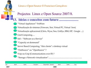 Linux e Open Source © Francisco Gonçalves Projectos  Linux e Open Source 2007/8. 13.  Ideias e conceitos com futuro ........................ “ Virtual Appliances” VmWare Virtualização de sistemas (Vmware, Xen, Virtual PC, Virtual  Iron) Virtualização aplicacional (Citrix, Wyse, Sun, UniSys, IBM, HP,  Google ....) Grid Computing..... SaS – “Software as a Service” “ Capacity on demmand” Server Based Computing, “thin clients” e desktop virtual “ OutSource” ou “OpenSource” ? Voip ou Coip (Communications over IP) ? “ Storage e Network virtualization”................................................................... Jan..................Abril..................Julho...................Outubro..............Dezembro..Janeiro...........Abril................Julho.............Out. 2007 2008 