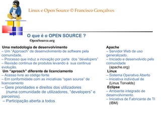 Linux e Open Source © Francisco Gonçalves O que é o OPEN SOURCE ? OpenSource.org Uma metodologia de desenvolvimento –  Um “Approach” de desenvolvimento de software pela comunidade. –  Processo que induz a inovação por parte  dos “developers” –  Revisão continua de produtos levando à  sua continua evolução. Um “aproach” diferente de licenciamento –  Acesso livre ao código fonte –  Em conformidade com as iniciativas “open source” de licenciamento –  Gere prioridades e direitos dos utilizadores (numa comunidade de utilizadores, “developers” e parceiros). –  Participação aberta a todos Apache –  Servidor Web de uso generalizado. –  Iniciado e desenvolvido pels comunidade (apache.org) Linux –  Sistema Operativo Aberto –  Iniciativa individual de (Linus Torvalds) Eclipse –  Ambiente integrado de desenvolvimento. –  Iniciativa de Fabricante de TI (IBM) 