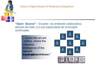 Linux e Open Source © Francisco Gonçalves “ Open  Source”  - O poder  do ambiente colaborativo, através da rede, e a sua capacidade de invovação continuada. “…  works like an ant colony, where the collective intelligence of the network supercedes any single contributor.” 