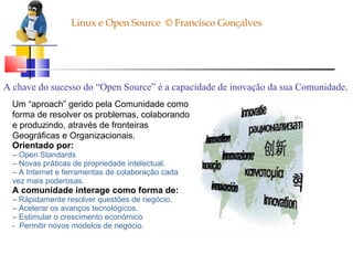 Linux e Open Source  © Francisco Gonçalves A chave do sucesso do “Open Source” é a capacidade de inovação da sua Comunidade . Um “aproach” gerido pela Comunidade como forma de resolver os problemas, colaborando e produzindo, através de fronteiras Geográficas e Organizacionais. Orientado por: –  Open Standards –  Novas práticas de propriedade intelectual. –  A Internet e ferramentas de colaboração cada vez mais poderosas.   A comunidade interage como forma de: –  Rápidamente resolver questões de negócio. –  Acelerar os avanços tecnológicos. –  Estimular o crescimento económico -  Permitir novos modelos de negócio. 