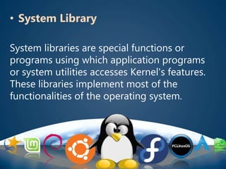 • System Library
System libraries are special functions or
programs using which application programs
or system utilities accesses Kernel's features.
These libraries implement most of the
functionalities of the operating system.
 