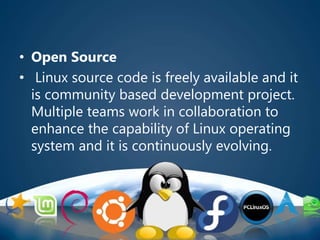 • Open Source
• Linux source code is freely available and it
is community based development project.
Multiple teams work in collaboration to
enhance the capability of Linux operating
system and it is continuously evolving.
 