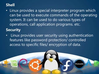 Shell
• Linux provides a special interpreter program which
can be used to execute commands of the operating
system. It can be used to do various types of
operations, call application programs. etc.
Security
• Linux provides user security using authentication
features like password protection/ controlled
access to specific files/ encryption of data.
 