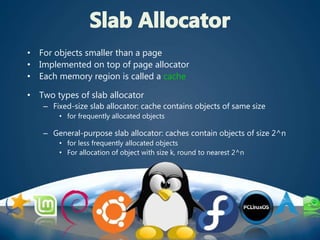 • For objects smaller than a page
• Implemented on top of page allocator
• Each memory region is called a cache
• Two types of slab allocator
– Fixed-size slab allocator: cache contains objects of same size
• for frequently allocated objects
– General-purpose slab allocator: caches contain objects of size 2^n
• for less frequently allocated objects
• For allocation of object with size k, round to nearest 2^n
 