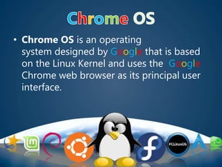 • Chrome OS is an operating
system designed by Google that is based
on the Linux Kernel and uses the Google
Chrome web browser as its principal user
interface.
 