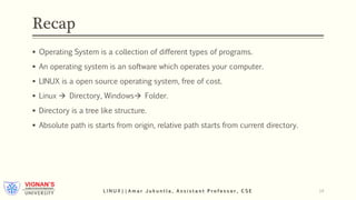 Recap
 Operating System is a collection of different types of programs.
 An operating system is an software which operates your computer.
 LINUX is a open source operating system, free of cost.
 Linux  Directory, Windows Folder.
 Directory is a tree like structure.
 Absolute path is starts from origin, relative path starts from current directory.
L I N U X | | A m a r J u k u n t l a , A s s i s t a n t P r o f e s s o r , C S E 14
 