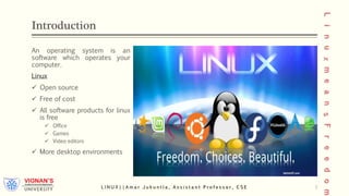 Introduction
An operating system is an
software which operates your
computer.
Linux
 Open source
 Free of cost
 All software products for linux
is free
 Office
 Games
 Video editors
 More desktop environments
L I N U X | | A m a r J u k u n t l a , A s s i s t a n t P r o f e s s o r , C S E 3
 