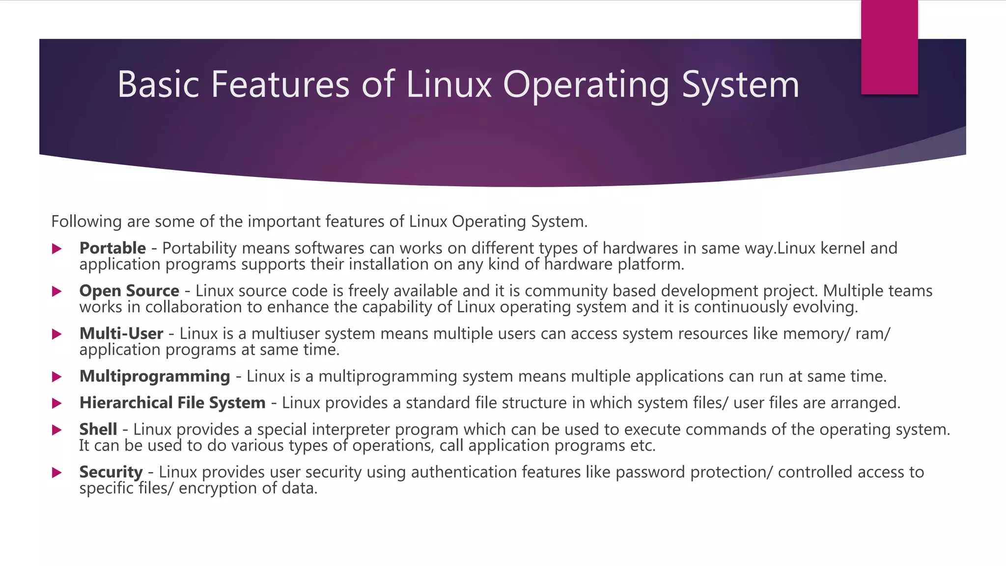 Basic Features of Linux Operating System
Following are some of the important features of Linux Operating System.
 Portable - Portability means softwares can works on different types of hardwares in same way.Linux kernel and
application programs supports their installation on any kind of hardware platform.
 Open Source - Linux source code is freely available and it is community based development project. Multiple teams
works in collaboration to enhance the capability of Linux operating system and it is continuously evolving.
 Multi-User - Linux is a multiuser system means multiple users can access system resources like memory/ ram/
application programs at same time.
 Multiprogramming - Linux is a multiprogramming system means multiple applications can run at same time.
 Hierarchical File System - Linux provides a standard file structure in which system files/ user files are arranged.
 Shell - Linux provides a special interpreter program which can be used to execute commands of the operating system.
It can be used to do various types of operations, call application programs etc.
 Security - Linux provides user security using authentication features like password protection/ controlled access to
specific files/ encryption of data.
 