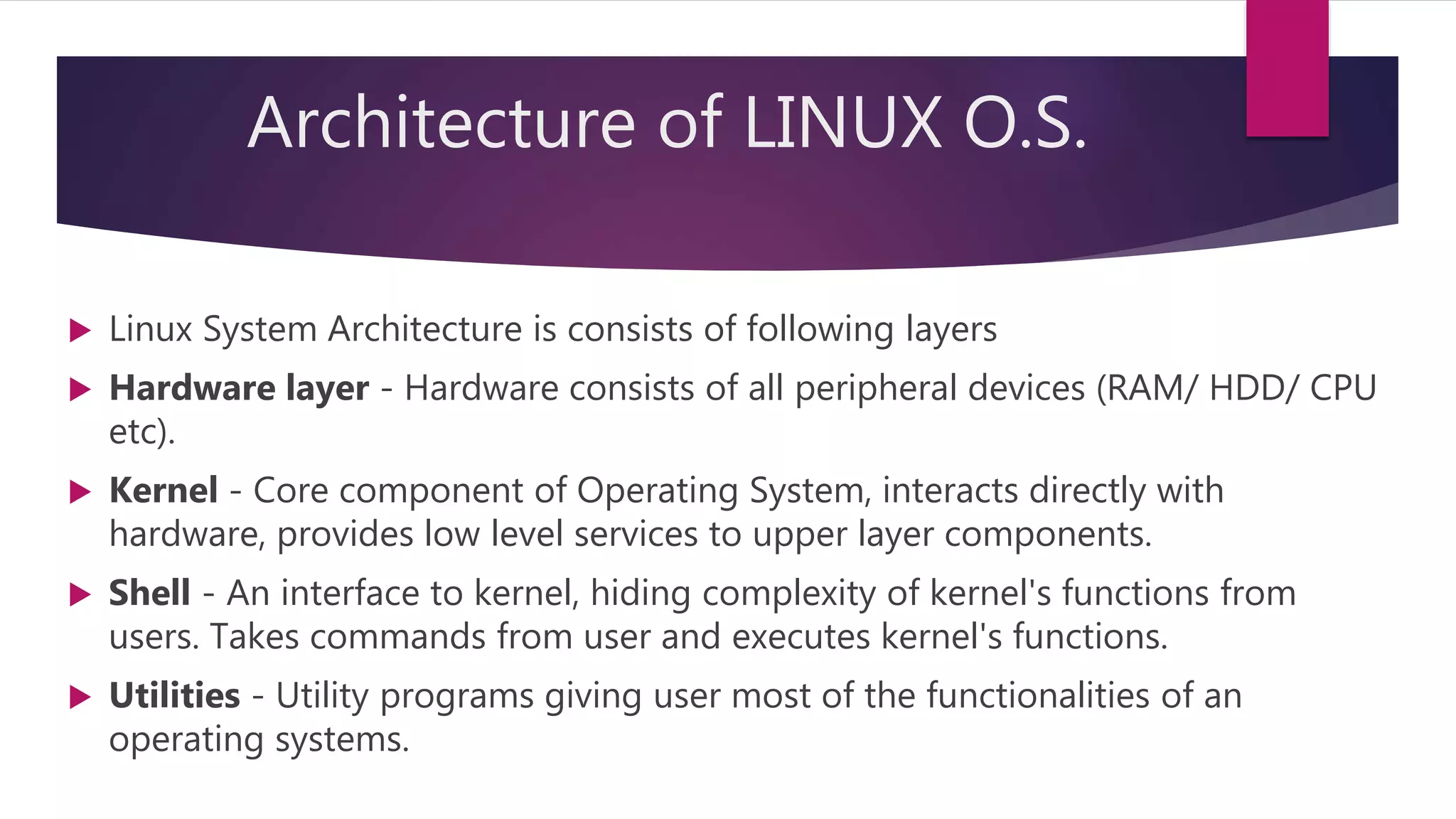 Architecture of LINUX O.S.
 Linux System Architecture is consists of following layers
 Hardware layer - Hardware consists of all peripheral devices (RAM/ HDD/ CPU
etc).
 Kernel - Core component of Operating System, interacts directly with
hardware, provides low level services to upper layer components.
 Shell - An interface to kernel, hiding complexity of kernel's functions from
users. Takes commands from user and executes kernel's functions.
 Utilities - Utility programs giving user most of the functionalities of an
operating systems.
 
