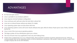 ADVANTAGES
 It’s Free and open source.
 Linux is portable to any hardware platform .
 Linux requires minimal hardware configuration.
 Linux continues work well even when the hard disk is almost full.
 Linux can run almost forever without any reboot. It’s stable.
 Linux operating system does not slow down with time.
 Linux operating systems comes with some inbuilt softwares like open office for Word, Power-point, Excel, Firefox, CD/DVD
burner etc.
 Linux is one of the most secure operating systems.
 The large number of Linux distributions gives you a choice.
 The Linux OS and most Linux applications have very short debug-times.
 if there were a widespread Linux virus released today, there would be hundreds of patches released tomorrow, either by
ordinary people that use the operating system or by the distribution maintainers. We wouldn’t need to wait for a patch from
a single company like we do with Windows.
 