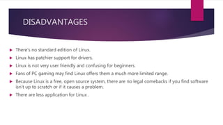 DISADVANTAGES
 There’s no standard edition of Linux.
 Linux has patchier support for drivers.
 Linux is not very user friendly and confusing for beginners.
 Fans of PC gaming may find Linux offers them a much more limited range.
 Because Linux is a free, open source system, there are no legal comebacks if you find software
isn’t up to scratch or if it causes a problem.
 There are less application for Linux .
 