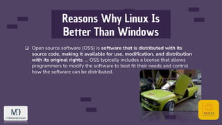 Reasons Why Linux Is
Better Than Windows
 Open source software (OSS) is software that is distributed with its
source code, making it available for use, modification, and distribution
with its original rights. ... OSS typically includes a license that allows
programmers to modify the software to best fit their needs and control
how the software can be distributed.
 