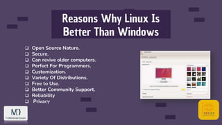 Reasons Why Linux Is
Better Than Windows
 Open Source Nature.
 Secure.
 Can revive older computers.
 Perfect For Programmers.
 Customization.
 Variety Of Distributions.
 Free to Use.
 Better Community Support.
 Reliability
 Privacy
 
