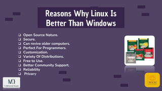 Reasons Why Linux Is
Better Than Windows
 Open Source Nature.
 Secure.
 Can revive older computers.
 Perfect For Programmers.
 Customization.
 Variety Of Distributions.
 Free to Use.
 Better Community Support.
 Reliability
 Privacy
 