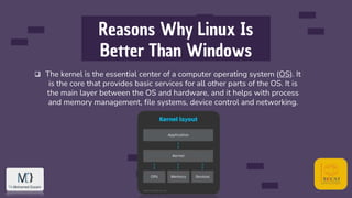 Reasons Why Linux Is
Better Than Windows
 The kernel is the essential center of a computer operating system (OS). It
is the core that provides basic services for all other parts of the OS. It is
the main layer between the OS and hardware, and it helps with process
and memory management, file systems, device control and networking.
 