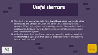 Useful shortcuts
 The shell is an interactive interface that allows users to execute other
commands and utilities in Linux and other UNIX-based operating
systems. When you login to the operating system, the standard shell is
displayed and allows you to perform common operations such as copy
files or restart the system.
 A shell is a user interface for access to an operating system's services. ...
The terminal is a program that opens a graphical window and lets you
interact with the shell.
 