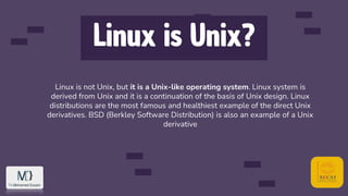 Linux is Unix?
Linux is not Unix, but it is a Unix-like operating system. Linux system is
derived from Unix and it is a continuation of the basis of Unix design. Linux
distributions are the most famous and healthiest example of the direct Unix
derivatives. BSD (Berkley Software Distribution) is also an example of a Unix
derivative
 