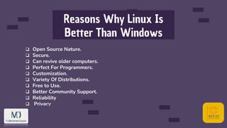 Reasons Why Linux Is
Better Than Windows
 Open Source Nature.
 Secure.
 Can revive older computers.
 Perfect For Programmers.
 Customization.
 Variety Of Distributions.
 Free to Use.
 Better Community Support.
 Reliability
 Privacy
 