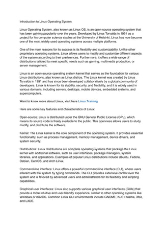 Introduction to Linux Operating System
Linux Operating System, also known as Linux OS, is an open-source operating system that
has been gaining popularity over the years. Developed by Linus Torvalds in 1991 as a
project for his computer science studies at the University of Helsinki, Linux has now become
one of the most widely used operating systems across multiple platforms.
One of the main reasons for its success is its flexibility and customizability. Unlike other
proprietary operating systems, Linux allows users to modify and customize different aspects
of the system according to their preferences. Furthermore, it offers a wide range of
distributions tailored to meet specific needs such as gaming, multimedia production, or
server management.
Linux is an open-source operating system kernel that serves as the foundation for various
Linux distributions, also known as Linux distros. The Linux kernel was created by Linus
Torvalds in 1991 and has since been developed collaboratively by a global community of
developers. Linux is known for its stability, security, and flexibility, and it is widely used in
various domains, including servers, desktops, mobile devices, embedded systems, and
supercomputers.
Want to know more about Linux, visit here Linux Training
Here are some key features and characteristics of Linux:
Open-source: Linux is distributed under the GNU General Public License (GPL), which
means its source code is freely available to the public. This openness allows users to study,
modify, and distribute the software.
Kernel: The Linux kernel is the core component of the operating system. It provides essential
functionality, such as process management, memory management, device drivers, and
system security.
Distributions: Linux distributions are complete operating systems that package the Linux
kernel with additional software, such as user interfaces, package managers, system
libraries, and applications. Examples of popular Linux distributions include Ubuntu, Fedora,
Debian, CentOS, and Arch Linux.
Command-line interface: Linux offers a powerful command-line interface (CLI), where users
interact with the system by typing commands. The CLI provides extensive control over the
system and is favored by advanced users and administrators for its flexibility and scripting
capabilities.
Graphical user interfaces: Linux also supports various graphical user interfaces (GUIs) that
provide a more intuitive and user-friendly experience, similar to other operating systems like
Windows or macOS. Common Linux GUI environments include GNOME, KDE Plasma, Xfce,
and LXDE.
 