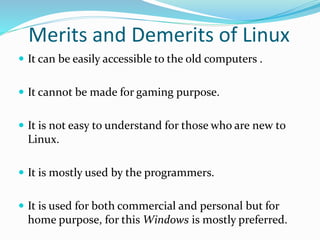Merits and Demerits of Linux
 It can be easily accessible to the old computers .
 It cannot be made for gaming purpose.
 It is not easy to understand for those who are new to
Linux.
 It is mostly used by the programmers.
 It is used for both commercial and personal but for
home purpose, for this Windows is mostly preferred.
 