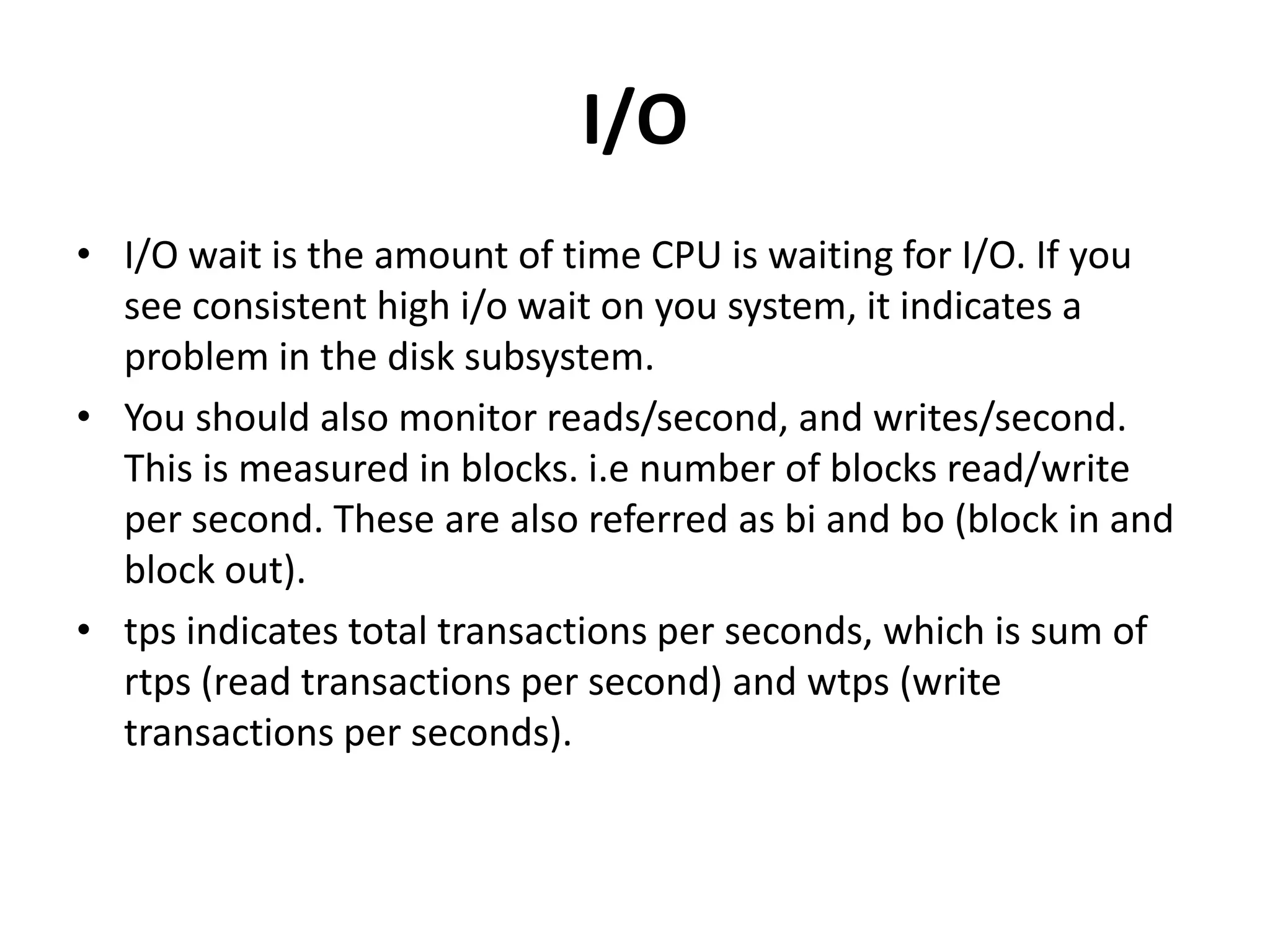 I/OI/O wait is the amount of time CPU is waiting for I/O. If you see consistent high i/o wait on you system, it indicates a problem in the disk subsystem. You should also monitor reads/second, and writes/second. This is measured in blocks. i.e number of blocks read/write per second. These are also referred as bi and bo (block in and block out). tps indicates total transactions per seconds, which is sum of rtps (read transactions per second) and wtps (write transactions per seconds). 