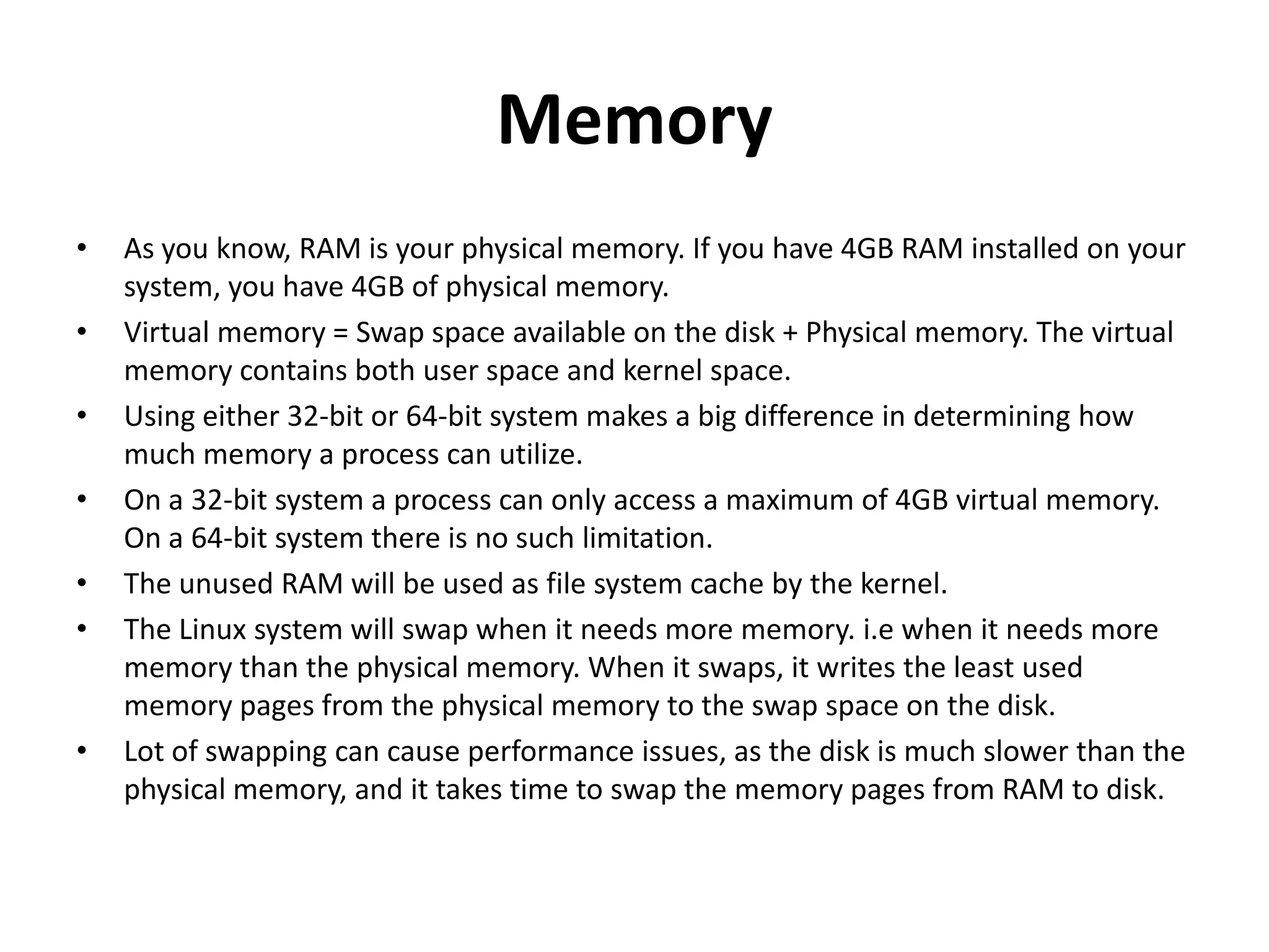 Memory As you know, RAM is your physical memory. If you have 4GB RAM installed on your system, you have 4GB of physical memory. Virtual memory = Swap space available on the disk + Physical memory. The virtual memory contains both user space and kernel space. Using either 32-bit or 64-bit system makes a big difference in determining how much memory a process can utilize. On a 32-bit system a process can only access a maximum of 4GB virtual memory. On a 64-bit system there is no such limitation. The unused RAM will be used as file system cache by the kernel. The Linux system will swap when it needs more memory. i.e when it needs more memory than the physical memory. When it swaps, it writes the least used memory pages from the physical memory to the swap space on the disk. Lot of swapping can cause performance issues, as the disk is much slower than the physical memory, and it takes time to swap the memory pages from RAM to disk. 