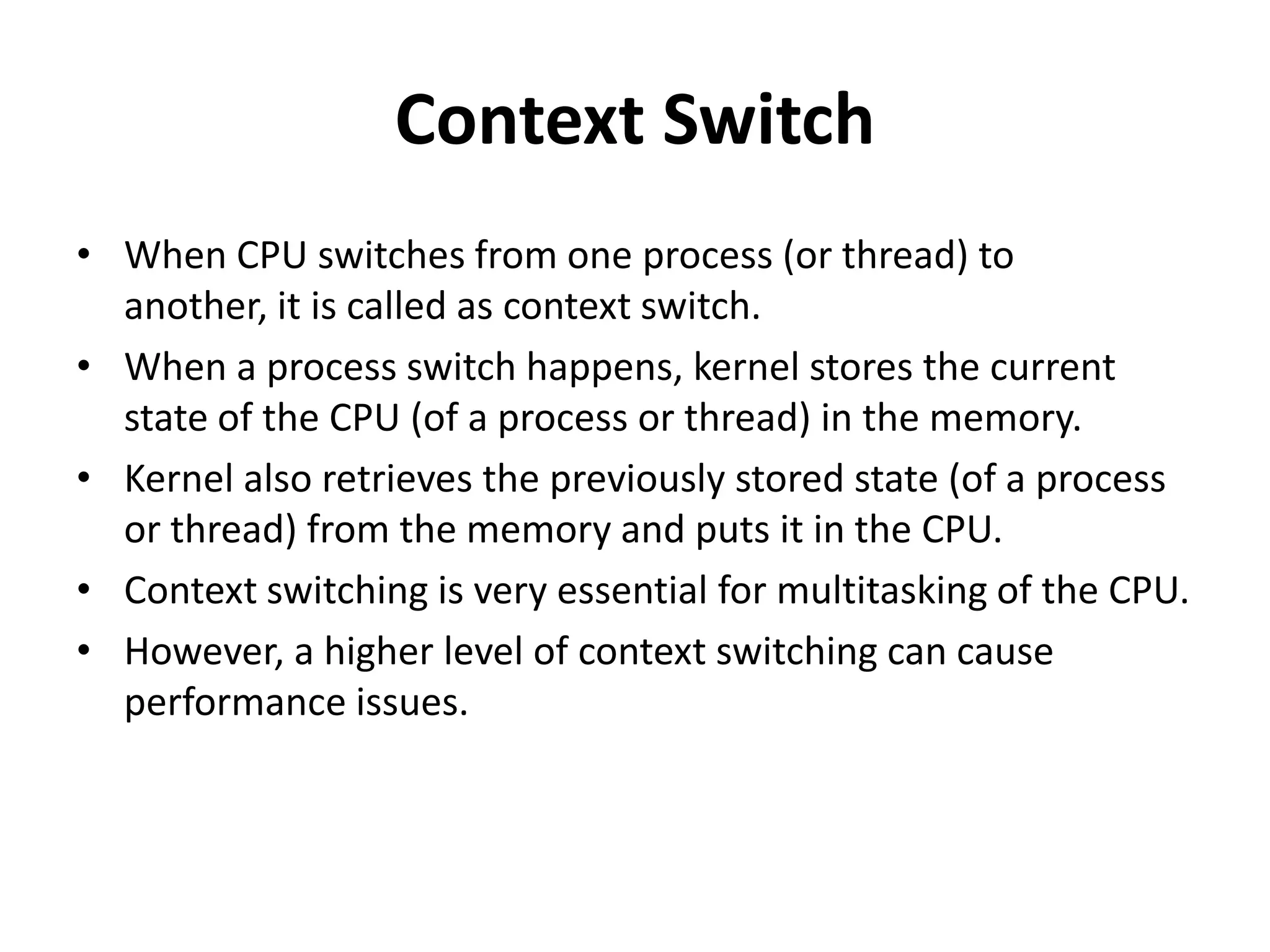 Context Switch When CPU switches from one process (or thread) to another, it is called as context switch. When a process switch happens, kernel stores the current state of the CPU (of a process or thread) in the memory. Kernel also retrieves the previously stored state (of a process or thread) from the memory and puts it in the CPU. Context switching is very essential for multitasking of the CPU. However, a higher level of context switching can cause performance issues. 