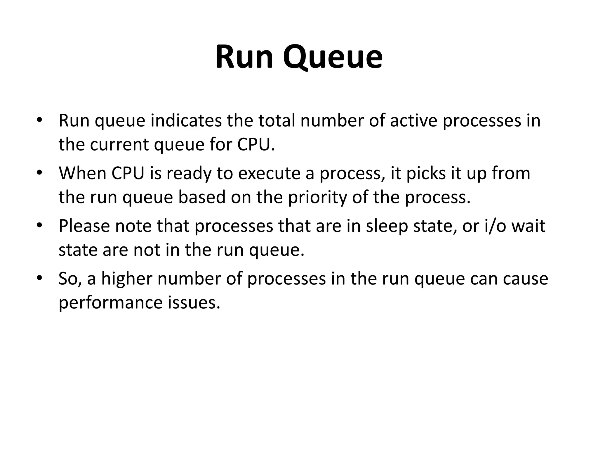 Run QueueRun queue indicates the total number of active processes in the current queue for CPU. When CPU is ready to execute a process, it picks it up from the run queue based on the priority of the process. Please note that processes that are in sleep state, or i/o wait state are not in the run queue. So, a higher number of processes in the run queue can cause performance issues. 