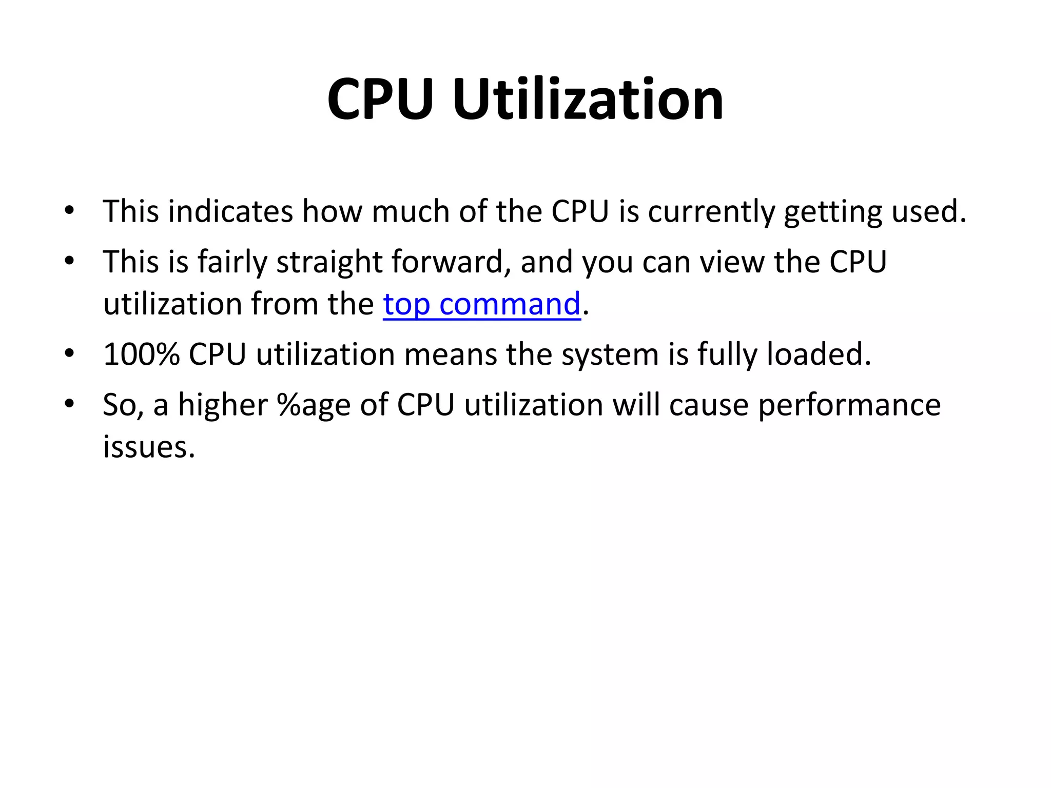 CPU Utilization This indicates how much of the CPU is currently getting used. This is fairly straight forward, and you can view the CPU utilization from the top command. 100% CPU utilization means the system is fully loaded. So, a higher %age of CPU utilization will cause performance issues. 